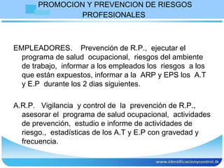 PROMOCION Y PREVENCION DE RIESGOS PROFESIONALES   EMPLEADORES.  Prevención de R.P.,  ejecutar el programa de salud  ocupacional,  riesgos del ambiente de trabajo,  informar a los empleados los  riesgos  a los que están expuestos, informar a la  ARP y EPS los  A.T y E.P  durante los 2 dias siguientes. A.R.P.  Vigilancia  y control de  la  prevención de R.P.,  asesorar el  programa de salud ocupacional,  actividades de prevención,  estudio e informe de actividades de riesgo.,  estadísticas de los A.T y E.P con gravedad y frecuencia.  