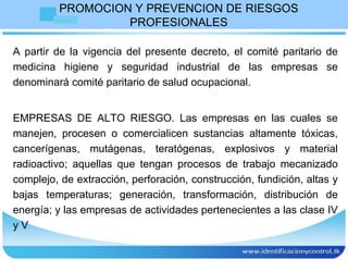 PROMOCION Y PREVENCION DE RIESGOS PROFESIONALES A partir de la vigencia del presente decreto, el comité paritario de medicina higiene y seguridad industrial de las empresas se denominará comité paritario de salud ocupacional. EMPRESAS DE ALTO RIESGO. Las empresas en las cuales se manejen, procesen o comercialicen sustancias altamente tóxicas, cancerígenas, mutágenas, teratógenas, explosivos y material radioactivo; aquellas que tengan procesos de trabajo mecanizado complejo, de extracción, perforación, construcción, fundición, altas y bajas temperaturas; generación, transformación, distribución de energía; y las empresas de actividades pertenecientes a las clase IV y V  