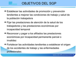 OBJETIVOS DEL SGP Establecer las actividades de promoción y prevención tendientes a mejorar las condiciones de trabajo y salud de la población trabajadora  Fijar las prestaciones de atención de la salud de los trabajadores y las prestaciones económicas por incapacidad temporal  Reconocer y pagar a los afiliados las prestaciones económicas por incapacidad permanente parcial o invalidez  Fortalecer las actividades tendientes a establecer el origen de los accidentes de trabajo y las enfermedades profesionales 