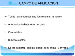 CAMPO DE APLICACION Todas  las empresas que funcionen en la nación A todos los trabajadores del país Contratistas Subcontratistas De los sectores  publico, oficial, semi oficial  y privado  