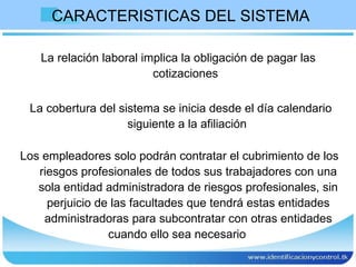 CARACTERISTICAS DEL SISTEMA  La relación laboral implica la obligación de pagar las cotizaciones  La cobertura del sistema se inicia desde el día calendario siguiente a la afiliación  Los empleadores solo podrán contratar el cubrimiento de los riesgos profesionales de todos sus trabajadores con una sola entidad administradora de riesgos profesionales, sin perjuicio de las facultades que tendrá estas entidades administradoras para subcontratar con otras entidades cuando ello sea necesario  