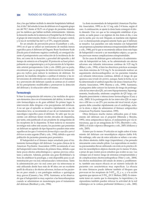 TRATADO DE PSIQUIATRÍA CLÍNICA304
dos y los que habían recibido la atención hospitalaria habitual.
Así, el día 7 del estudio la tasa de delirium en el segundo grupo
era del 59,7, frente al 30,2% en el grupo de pacientes tratados
por los médicos que habían recibido entrenamiento. Además,
la duración media de la estancia en el hospital fue de 9,4 días en
el grupo de intervención, frente a 13,4 días en el grupo control,
y la tasa de mortalidad fue del 3 y el 15%, respectivamente.
En un estudio de prevención precoz (Gustaffson y cols.,
1991) en el que se utilizó un instrumento de medida menos
específico para el delirium (el Organic Brain Syndrome Scale
[Escala para el síndrome orgánico cerebral]), se consiguió du-
rante el postoperatorio una reducción de la incidencia de de-
lirio, así como de la duración y gravedad del episodio y del
tiempo de estancia en el hospital. El protocolo se basó princi-
palmente en oxigenoterapia y en la prevención de la hipoten-
sión arterial perioperatoria. Cole y cols. (2002), por su parte,
encontraron que su programa de intervención no farmacoló-
gica era ineficaz para reducir la incidencia de delirium. En
general, las medidas dirigidas a cambiar el entorno y las in-
tervenciones de enfermería son más eficaces en el tratamien-
to y prevención del delirium cuando se centran en el control
de los precipitantes modificables y promueven la detección
del delirium y la educación sobre el mismo.
Farmacoterapia
Si bien la manipulación del entorno y las medidas de apoyo
son elementos clave en el tratamiento del delirio, la interven-
ción farmacológica es de gran utilidad. En primer lugar, la
intervención debe dirigirse a los precipitantes del delirium.
A no ser que el episodio se resuelva rápidamente o sea de
naturaleza leve, se recomienda el uso de un tratamiento far-
macológico específico para el delirium. Se sabe que los pa-
cientes con delirium tienen niveles elevados de dopamina,
por tanto, está justificado el uso prudente de antagonistas de
los receptores de la dopamina. Si bien todavía es necesario
investigar más sobre este asunto, los pacientes que presentan
un delirium no agitado de tipo hipoactivo pueden estar entre
aquellos en los que el tratamiento farmacológico específico para el
delirium es más urgente (Platt y cols., 1994), debido a que esta
población de pacientes presenta peor pronóstico.
El haloperidol es el fármaco mejor estudiado para el tra-
tamiento farmacológico del delirium. Las guías clínicas de la
American Psychiatric Association (1999) recomienda el uso
del haloperidol como fármaco de primera línea, debido a que
tiene pocos efectos anticolinérgicos y apenas provoca ortos-
tasis y sedación. Además, permite una gran flexibilidad a la
hora de establecer la posología, y está disponible para su ad-
ministración por vía oral, intramuscular o intravenosa. Tanto
la administración por vía oral como por vía intravenosa se
está utilizando desde hace más de 40 años con un excelente
perfil de eficacia y de efectos adversos, incluso en los pacien-
tes en peor estado y con patologías médicas o quirúrgicas
muy graves (Cassem y Sos, 1978). Asimismo, se ha observa-
do que el haloperidol es muy superior a las benzodiazepinas
cuando se administran en monoterapia para el tratamiento
del delirium (Breitbart y cols., 1996).
La dosis recomendada de haloperidol (American Psychia-
tric Association, 1999) es de 1-2 mg cada 2-4 horas, según el
caso. A continuación, se ajusta la dosis hasta conseguir el efec-
to deseado. Una vez que se ha conseguido estabilizar al pa-
ciente, se suele pasar a un régimen de dos dosis al día, o una
por la noche, por vía oral. Después, se mantiene este régimen
o se va disminuyendo progresivamente hasta que el delirium
se resuelve. Los pacientes con sida tratados con haloperidol
sonpropensosapresentarsíntomasextrapiramidales(Breitbart
y cols., 1988), por lo que se recomienda utilizar dosis más bajas
de haloperidol o recurrir a un neuroléptico atípico, ya que és-
tos provocan menos complicaciones extrapiramidales.
En los casos de delirium grave refractario a la administra-
ción de haloperidol en bolo, se ha administrado sin efectos
adversos una infusión intravenosa continua de 3-25 mg/h
(Riker y cols., 1994), si bien las directrices prácticas aconsejan
una dosis máxima de 5-10 mg/h. Se recomienda realizar un
seguimiento electrocardiográfico en los pacientes tratados
con infusión intravenosa continua, debido al riesgo de que
aparezca una torsade des pointes, aunque, hasta la fecha, no se
ha determinado el umbral específico de dosis (American Psy-
chiatric Association, 1999; Sharma y cols., 1998). Asimismo,
el psiquiatra debe conocer los factores de riesgo de prolonga-
ción de los intervalos QTc, así como hipopotasemia, hipomag-
nesemia, bradicardia, síndrome congénito de QT largo, car-
diopatía preexistente e interacciones farmacológicas (Gury y
cols., 2000). Si la prolongación de los intervalos QTc es supe-
rior a 450 ms o a un 25% por encima del nivel inicial, el psi-
quiatra debe consultar rápidamente con el cardiólogo, redu-
cir la dosis o dejar de administrar el fármaco antipsicótico
(American Psychiatric Association, 1999).
Otros fármacos mucho menos utilizados para el trata-
miento del delirium son el propofol (Mirenda y Broyles,
1995), otros antipsicóticos típicos, el ondansetrón por vía in-
travenosa, que es un antagonista de 5-TH3
(Bayindir y cols.,
2000) y el ácido valproico (Bourgeois y cols., 2005; Ichikawa y
cols., 2005).
Existen por lo menos 19 artículos en inglés sobre el trata-
miento del delirium con neurolépticos atípicos (tabla 8-8).
Sin embargo, sólo uno de estos artículos se refiere a un estu-
dio clínico aleatorio, doble ciego (risperidona), y fue pensado
únicamente como estudio piloto. Los especialistas en medici-
na psicosomática llevan utilizando con éxito en la práctica clí-
nica los neurolépticos atípicos durante por lo menos 10 años,
a pesar de que existen pocos estudios que avalen su uso. Las
ventajas son el menor riesgo de síntomas extrapiramidales y
de complicaciones electrocardiográficas (Titier y cols., 2004),
los efectos moduladores del estado de ánimo y, posiblemen-
te, también una mayor eficacia en un número reducido de
pacientes con características muy específicas. La eficacia
de estos fármacos puede deberse también al bloqueo que
provocan en los receptores de 5-HT2A
, D4
y α1
y a la acción
agonista que ejercen en 5-TH1A
(H.Y. Meltzer, 2002). Es intere-
sante tener en cuenta que la olanzapina, la risperidona y la
ziprasidona también pueden reforzar la actividad de la red
colinérgica en la corteza prefrontal (Ichikawa y cols., 2002;
 