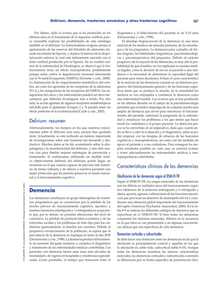 Delirium, demencia, trastornos amnésicos y otros trastornos cognitivos 307
©ELSEVIER.EsunapublicaciónMASSON.Fotocopiarsinautorizaciónesundelito.
Por último, dado el avance que se ha producido en los
últimos años en el tratamiento de la isquemia cerebral, pare-
ce razonable explorar las posibilidades de esta estrategia
también en el delirium. La fosfocreatinina exógena retrasa el
agotamiento de las reservas del trifosfato de adenosina du-
rante los estados de hipoxia, y duplica la latencia de la despo-
larización anóxica, lo cual está íntimamente asociado con el
daño cerebral producido por la hipoxia. En un modelo ani-
mal de la enfermedad de Huntington, se observó que la fos-
focreatinina tenía un efecto neuroprotector, posiblemente
porque actúa contra la degeneración neuronal relacionada
con el N-metil-D-aspartato (NMDA) (Ferrante y cols., 2000).
La disminución de los requerimientos metabólicos del cere-
bro, así como los agonistas de los receptores de la adenosina
(P1:A1
), los antagonistas de los receptores del NMDA, los an-
tagonistas del calcio y los antioxidantes pueden ser otros me-
canismos que deberían investigarse más a fondo. Por otro
lado, la acción agonista de algunos receptores metabotrópicos
(mGluR) para el glutamato (Grupos 2 y 3) pueden tener un
efecto protector en la excitotoxicidad (Coyle y cols., 2002).
Delirium: resumen
Afortunadamente, los tiempos en los que nuestros conoci-
mientos sobre el delirium eran muy escasos han quedado
atrás. Actualmente, se está realizado un número importante
de investigaciones sobre este trastorno tan frecuente y des-
tructivo. Muchos datos se ha ido acumulando sobre la etio-
patogenia y la neurotoxicidad del delirium, y esto abre nue-
vas vías para diseñar mejores estrategias de prevención y
tratamiento. Si continuamos utilizando un modelo teóri-
co objetivamente definido del delirium, puede llegar un
momento en el que seamos capaces de prevenir este trastor-
no de forma rutinaria y de ofrecer a nuestros pacientes una
mejor protección que les permita preservar el estado funcio-
nal y el funcionamiento cognitivo.
Demencia
Las demencias constituyen un grupo heterogéneo de trastor-
nos psiquiátricos que se caracterizan por la pérdida de los
niveles previos de funcionamiento cognitivo, ejecutivo y
mnésico (memoria anterógrada y/o retrógrada) en un pacien-
te que, por lo demás, no presenta alteraciones del nivel de
conciencia. La pérdida de productividad económica y de las
relaciones sociales y los problemas de todo tipo para los cui-
dadores (generalmente, la familia) son enormes. Debido al
progresivo envejecimiento de la población, se espera que la
prevalencia de la demencia se duplique en torno al año 2030
(Doraiswamyycols.,1998).Lademenciaproducedirectamen-
te un aumento del gasto sanitario, y complica el diagnóstico
y tratamiento de las enfermedades médicas comórbidas. Los
pacientes con demencia tienen unas tasas más elevadas de
mortalidad y de ingreso en hospitales y residencias especiali-
zadas. Como promedio, el tiempo que transcurre entre el
diagnóstico y el fallecimiento del paciente es de 3-10 años
(Doraiswamy y cols., 1998).
El abordaje biopsicosocial de la demencia es una tarea
esencial de los médicos de atención primaria, de los neurólo-
gos y de los psiquiatras. La demencia pone a prueba, de for-
ma singular, las habilidades diagnósticas, psicofarmacológi-
cas y psicoterapéuticas del psiquiatra. Debido al carácter
progresivo de la mayoría de las demencias, es muy alta la pro-
babilidad de que el médico se vea implicado en asuntos médi-
co-legales, como la decisión de enviar al paciente a una resi-
dencia o la necesidad de determinar la capacidad legal del
paciente para tomar decisiones. Si bien el curso característico
de la mayoría de las demencias consiste en un deterioro pro-
gresivo del funcionamiento general y de las funciones cogni-
tivas hasta que se produce la muerte, en la actualidad los
médicos se ven empujados a considerar la demencia como
una enfermedad tratable. Los avances que se han producido
en las últimas décadas en el campo de la psicofarmacología
permiten que el médico disponga de un conjunto mucho más
amplio de fármacos que sirven para maximizar el funciona-
miento del paciente, ralentizar la progresión de la enferme-
dad y minimizar los problemas a los que tienen que hacer
frente los cuidadores y el propio paciente. La detección pre-
coz se ha convertido en un imperativo, dado que, cuanto an-
tes se lleve a cabo la evaluación y el diagnóstico, antes se po-
drá empezar con las terapias de refuerzo de las funciones
cognitivas y neuroprotectoras, así como con las medidas de
apoyo al paciente y a sus cuidadores. Para conseguir los me-
jores resultados posibles en cada caso, es esencial evaluar
y tratar adecuadamente las enfermedades médicas y neu-
ropsiquiátricas comórbidas.
Características clínicas de las demencias
Clasificación de las demencias según el DSM-IV-TR
Según el DSM-IV-TR, los rasgos esenciales de las demencias
son los déficits en múltiples áreas del funcionamiento cogni-
tivo (deterioro de la memoria anterógrada y/o retrógrada y
afasia, apraxia, agnosia o alteraciones de las funciones ejecuti-
vas) que provocan un deterioro de desempeño del rol y cons-
tituyen una alteración global importante del funcionamiento
del sujeto (American Psychiatric Association, 2000). En la ta-
bla 8-9 se indican los diferentes subtipos de demencia que se
especifican en el DSM-IV-TR. Si bien todas las demencias
comparten los síntomas esenciales, difieren en la secuencia
en la que éstos se van presentando y en algunas característi-
cas clínicas que son específicas de cada demencia.
Demencias corticales y subcorticales
Se debe hacer una distinción entre las demencias en las que la
afectación es principalmente cortical y aquellas en las que
la afectación es, sobre todo, subcortical (tabla 8-10). Aunque
todas las demencias muestran las mismas características
esenciales, las demencias corticales y subcorticales a menudo
se diferencian por su forma específica de presentación clíni-
 