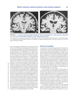 Delirium, demencia, trastornos amnésicos y otros trastornos cognitivos 321
©ELSEVIER.EsunapublicaciónMASSON.Fotocopiarsinautorizaciónesundelito.
lares en las imágenes de RM pueden verse tanto en la DTA
como en la DV. No está claro qué interpretación debe hacerse
de estas hiperintensidades en la DTA, porque pueden no es-
tar relacionadas de forma independiente con las alteraciones
cognitivas (Doody y cols., 1998; Smith y cols., 2000). La dis-
minución del volumen de la sustancia blanca se ha asociado
con la DTA (Smith y cols., 2000). Si la evaluación inicial me-
diante neuroimagen muestra lesiones en la sustancia blanca
características de la DV y se relacionan con los hallazgos clí-
nicos, puede considerarse la posibilidad de realizar un segui-
miento con TC o RM en el caso de que el paciente presente
más tarde un deterioro brusco del estado mental, sugestivo de
delirium y/o de un nuevo accidente vascular cerebral. Las
imágenes de difusión potenciadas de RM que han demostra-
do ser más sensibles que la TC para la evaluación de la enfer-
medad isquémica de los vasos sanguíneos de pequeño tama-
ño en la DV pueden utilizarse para realizar un seguimiento de
la evolución de estos pacientes (Choi y cols., 2000). Las prue-
bas funcionales de imagen (p. ej., tomografía por emisión de
fotón único, tomografía por emisión de positrones [PET] y re-
sonancia magnética estructural protónica [RMEP] in vivo),
aunque no son fácilmente accesibles, en el futuro pueden ser
muy útiles para la evaluación de la patología cortical asocia-
da con la demencia, especialmente si estas pruebas se combi-
nan con la evaluación genética de los pacientes que presentan
riesgo de demencia clínica (Weiss y cols., 2003; figs. 8-12 y
8-13). Las técnicas funcionales de neuroimagen pueden mos-
trar patrones específicos de déficit parietal y temporal en la
DTA, que podrían servir para que el médico decidiese instau-
rar tratamiento farmacológico para la demencia en una fase
más precoz de la enfermedad (Small y Leiter, 1998).
Derivación a otros especialistas
La consulta con el neuropsicólogo puede ser útil cuando hay
una demencia incipiente, con déficits cognitivos sutiles en el
examen clínico, ya que permite identificar casos de DCL con
riesgo de desarrollar demencia (Griffith y cols., 2006). Los dé-
ficits en memoria, memoria diferida, fluidez verbal y habili-
dades visuomotrices son predictivos de demencia (Bottino y
Almeida, 1997). La evaluación neuropsicológica puede ser
especialmente útil en el caso de los pacientes en los que sólo
con la entrevista no puede determinarse su capacidad para la
realización de determinadas tareas (p. ej., conducir u otorgar
el consentimiento informado). La alteración de la función eje-
cutiva, sobre todo cuando se ha confirmado mediante una
evaluación neuropsicológica formal, se puede relacionar de
forma significativa con la pérdida de la capacidad para to-
mar decisiones (Marson y cols., 1999).
La intervención de los trabajadores sociales puede ser
muy útil. La terapia de familia puede ayudar al paciente y a
sus familiares a adaptarse a la reducción de las expectativas
sociales y al deterioro del enfermo. Los trabajadores sociales
pueden facilitar al paciente y a sus familiares el acceso a los
servicios sociales, lo cual puede contribuir a que el paciente
pueda seguir viviendo en casa con su familia. Estos profesio-
nales también pueden ayudar a la familia a encontrar una
residencia que reúna condiciones adecuadas, o a acceder a la
financiación para poder pagar un centro especializado donde
el paciente pueda ser atendido convenientemente.
Las enfermeras psiquiátricas pueden ser de gran utilidad
para la asistencia domiciliaria y para otras cosas. Para las
personas con demencia se puede establecer un sistema en el
que la enfermera psiquiátrica visita al paciente en su casa.
FIGURA 8-11. Imagen de resonancia magnética del volumen del hipocampo (ﬂecha) en un sujeto control sano (izquierda)
y en un paciente con enfermedad de Alzheimer y atroﬁa del hipocampo (derecha).
Fuente: reproducido con autorización de Foster NL, Minoshima S, Kuhl DE: «Brain Imaging in Alzheimer Disease,» en Alzheimer Disease,
2.a
ed. Editado por Terry RD, Katzman R, Bick KL, et al. Filadelfia, PA, Lippincott Williams & Wilkins, 1999, pág. 69, Figuras 2A y 2B. ©1999,
Lippincott Williams & Wilkins.
 