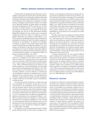 Delirium, demencia, trastornos amnésicos y otros trastornos cognitivos 329
©ELSEVIER.EsunapublicaciónMASSON.Fotocopiarsinautorizaciónesundelito.
Se debe realizar un seguimiento del tratamiento con neu-
rolépticos, incluyendo la evaluación de los trastornos del mo-
vimiento inducidos por la medicación, mediante la Abnormal
Involuntary Movement Scale (AIMS) [Escala de movimien-
tos involuntarios]. Si la adherencia al tratamiento es insatis-
factoria y el psiquiatra está pensando en utilizar un neurolép-
tico de liberación retardada, se puede emplear, por ejemplo,
decanoato de flufenazina (1,25-3,75 mg al mes por vía intra-
muscular). En Estados Unidos, el uso de antipsicóticos para
los pacientes con demencia en las residencias de ancianos
está regulado por una ley de 1987 denominada Omnibus
Budget Reconciliation Act, que requiere que se documente
claramente la indicación clínica y se tengan en cuenta las
posibles alternativas que pudieran existir (Rabins y cols.,
1997). Cuando la enfermedad progresa, debe considerarse la
posibilidad de disminuir la dosis o de intentar suspender el
tratamiento con neurolépticos. No obstante, los neurolépti-
cos atípicos, en algunos casos, pueden seguir siendo útiles
incluso en las fases más avanzadas de la demencia. Así, en un
estudio con risperidona (1 mg/día), los autores consiguieron
una mejoría en una serie de medidas conductuales objetivas
(especialmente, una disminución de las conductas agresivas),
y el funcionamiento cognitivo y la capacidad de cuidar de sí
mismo no empeoraron (Katz y cols., 1999).
El tratamiento con antiplaquetarios y/o mesilatos ergo-
loides (p. ej., hidergina con una dosis inicial de 3 mg/día
hasta un máximo de 9 mg/día) puede ser una opción en el
caso de los pacientes con DV. Esta medicación puede estabi-
lizar o, incluso, mejorar el funcionamiento cognitivo (Meyer
y cols., 1995). La hidergina puede provocar náuseas y otros
síntomas digestivos, y está contraindicada en los pacientes
que presentan sintomatología psicótica (Rabins y cols., 1997).
En los pacientes con DV pueden estar indicadas otras inter-
venciones sistémicas, como las estatinas, la warfarina (en
caso de fibrilación auricular), los antihipertensivos, los blo-
queadores de los canales del calcio y los neuroprotectores.
Asimismo, algunos pacientes pueden necesitar cirugía para
corregir la estenosis de la carótida cuando es hemodinámi-
camente relevante.
Las hormonas pueden desempeñar un papel adyuvante
en el tratamiento de la demencia, aunque éste es un tema
controvertido. En un metaanálisis con una muestra muy ex-
tensa de pacientes sobre los efectos de la terapia hormonal
sustitutiva posmenopáusica sobre el funcionamiento cogniti-
vo se observó que este tipo de terapia producía una mejoría
de la memoria verbal, del nivel de vigilancia, del razonamien-
to y de la velocidad motriz en mujeres que presentaban los
síntomas característicos de la menopausia (LeBlanc y cols.,
2001). La terapia sustitutiva de estrógenos y el raloxifeno (un
modulador de los receptores estrogénicos) se han asociado
con una disminución del riesgo de demencia, pero no se ha
demostrado que sean eficaces para mejorar el funcionamien-
to cognitivo en casos de DTA bien establecida (LeBlanc y
cols., 2001; Yaffe y cols. 2005).
No obstante, en el estudio denominado Women’s Health
Initiative Memory Study se observó que los estrógenos com-
binados con la progesterona producían un aumento del ries-
go de demencia probable en mujeres de más de 65 años, y no
servía para prevenir el deterioro cognitivo leve en esta pobla-
ción de pacientes (Shumaker y cols., 2003); se observó un pe-
queño aumento del riesgo de deterioro cognitivo clínicamen-
te significativo en las pacientes tratadas con esta combinación
(Rapp y cols., 2003). Por tanto, los resultados de este impor-
tante estudio arrojan dudas sobre el papel actual para la tera-
pia hormonal o la demencia en la mujer. La medroxiproges-
terona puede utilizarse para tratar la conducta sexual
desinhibida en los pacientes de sexo masculino con EA (Ra-
bins y cols., 1997).
Sin duda, en el futuro la investigación en farmacoterapia
se planteará la DTA como uno de los objetivos fundamenta-
les, y cabe esperar que los avances que se produzcan en este
campo sirvan también para mejorar el tratamiento farmaco-
lógico de otros tipos de demencia. La áreas que pueden ser
de interés para la investigación son, entre otras, los factores
neurotróficos (p. ej., el factor de crecimiento nervioso), la mo-
dificación del metabolismo de la proteína amiloide (proba-
blemente, actuando sobre la actividad de la proteína precur-
sora del amiloide) y la reducción del estrés oxidativo y de la
inflamación (Aisen y Davis, 1997).
La terapia antirretrovírica de alta actividad (TARGA)
para el tratamiento de la infección por el VIH es un compo-
nente esencial de la atención a los pacientes con demencia
asociada con el VIH. Se ha demostrado que este tratamiento
puede revertir los déficits cognitivos (Cohen y Jacobson,
2000; McDaniel y cols., 2000). Los resultados sobre el funcio-
namiento cognitivo que se obtienen con la TARGA pueden
mejorar aún más si se combina con ibuprofeno (Gendelman
y cols., 1998). Los psicoestimulantes pueden ser útiles para el
tratamiento del cansancio, la disminución de la concentra-
ción y los déficits mnésicos asociados con el VIH (Maldona-
do y cols., 2000; McDaniel y cols., 2000).
Demencia: resumen
Las demencias constituyen un grupo heterogéneo de síndro-
mes clínicos que comparten un elemento común: el deterioro
de las funciones cognitivas y ejecutivas. El clínico debe estar
atento a la necesidad de una anamnesis completa, una eva-
luación dirigida y un abordaje psicofarmacológico y psicoso-
cial en los pacientes con estos síndromes clínicos. Actualmen-
te,lafarmacoterapiadelademenciaconsisteenlamedicación.
Las intervenciones clínicas modernas, incluyendo los fárma-
cos anticolinesterasa combinados con otros agentes psicofar-
macológicos deben ser enérgicas y deben instaurarse en las
primeras fases del proceso de la enfermedad, con el fin de
mantener el estado funcional cognitivo del paciente. Los
avances que se han producido en la investigación científica
básica apuntan a posibles nuevas direcciones en la fisiopato-
logía y en el abordaje psicofarmacológico de una enfermedad
que, actualmente, representa uno de los problemas de salud
pública más preocupantes.
 