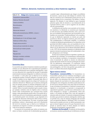 Delirium, demencia, trastornos amnésicos y otros trastornos cognitivos 331
©ELSEVIER.EsunapublicaciónMASSON.Fotocopiarsinautorizaciónesundelito.
Características clínicas
Los pacientes que padecen trastornos amnésicos pueden pre-
sentarse con una alteración de la capacidad para aprender y
recordar la información nueva (amnesia anterógrada), o bien
con una alteración de la capacidad de recordar lo aprendido
anteriormente (amnesia retrógrada). Los déficits en la memo-
ria reciente o a corto plazo que se observan en la amnesia
anterógrada pueden evaluarse pidiendo al paciente que re-
cuerde el nombre de tres objetos. El paciente debe decir el
nombre de los objetos después de un lapso de 5 minutos con
estímulos distractivos. Mientras que la amnesia anterógrada
está casi siempre presente, la amnesia retrógrada es más va-
riable, y depende de la localización y la gravedad del daño
cerebral. Tanto el recuerdo inmediato (que se puede evaluar,
por ejemplo, mediante series de dígitos) como la memoria
remota sobre acontecimientos que ocurrieron hace mucho
tiempo, están generalmente preservados. El recuerdo del ac-
cidente que provocó el traumatismo generalmente se pierde.
La orientación puede verse afectada, ya que depende de la
capacidad de almacenar información sobre la hora, la fecha,
el lugar y otras circunstancias. Por tanto, el paciente puede
presentarse confuso y desorientado, pero sin la fluctuación
del nivel de conciencia que se observa en el delirium. La
orientación con respecto a sí mismo casi siempre está preser-
vada en los trastornos amnésicos.
La mayoría de los pacientes que sufren un trastorno am-
nésico no tienen conciencia de la enfermedad que padecen,
y pueden negar vehementemente que tengan un problema
de memoria, a pesar de que todo indique lo contrario. Esta
falta de conciencia de la enfermedad puede provocar en el
paciente ataques de ira, acusaciones a los demás e, incluso,
agitación. No obstante, lo más habitual es que el paciente
presente apatía, falta de iniciativa y una disminución de la
expresión afectiva, todo lo cual es sugestivo de una altera-
ción de la personalidad.
La fabulación está muchas veces asociada con los trastor-
nos amnésicos. La fabulación se caracteriza por respuestas
no sólo inexactas, sino también retorcidas, raras y poco acor-
des con la realidad. Esto puede hacer que el paciente sea con-
fundido con un psicótico. Tradicionalmente, se ha considera-
do que la fabulación representa un intento por parte del
paciente de «llenar» las lagunas mnésicas, pero esta explica-
ción probablemente es demasiado simplista. La presencia
y el grado de fabulación generalmente no se relacionan con la
gravedad del déficit mnésico sino con la pérdida de la fun-
ción de autocorrección y autocontrol de la conducta, como se
observa en las alteraciones de los lóbulos bifrontales (Mercer
y cols., 1977). En los trastornos amnésicos, la fabulación suele
aparecer durante las primeras fases de la enfermedad, y tien-
de a desaparecer con el tiempo.
El inicio de la amnesia puede ser repentino o gradual, de-
pendiendo de la etiología. Los traumatismos craneoencefáli-
cos, los accidentes vasculares y la exposición a neurotóxicos
como el monóxido de carbono se asocian con alteraciones
agudas del estado mental. El consumo prolongado de sustan-
cias, las deficiencias nutricionales y la exposición crónica
a neurotóxicos pueden producir alteraciones en la memoria
más prolongadas y de inicio más gradual, que pueden con-
ducir a un déficit clínicamente diagnosticable.
Algunos trastornos amnésicos
Traumatismo craneoencefálico. Un traumatismo cra-
neoencefálico puede provocar síntomas neurológicos y psi-
quiátricos graves, incluso en ausencia de evidencia radioló-
gica de daño a las estructuras del cerebro. La amnesia que
aparece después de una lesión en la cabeza puede ser tanto
anterógrada como retrógrada; esta última puede abarcar des-
de unos pocos minutos hasta varios años antes de la fecha en
la que se produjo el traumatismo. Conforme la amnesia ante-
rógrada se va resolviendo y el paciente va recuperando la
capacidad de aprender y recordar nueva información, la am-
nesia retrógrada se «encoge» y, generalmente, afecta sola-
mente a un período de tiempo muy corto (de segundos a
minutos) antes de la lesión. La amnesia retrógrada prolonga-
da indica que persiste la amnesia anterógrada, mientras que
un período muy corto de amnesia retrógrada está asociado
con la recuperación (Benson y McDaniel, 1991). Los trauma-
tismos graves pueden provocar un déficit permanente, aun-
que se conocen algunos casos en los que el paciente ha recu-
perado la memoria hasta 24 meses después de haberse
producido el traumatismo craneoencefálico.
Síndrome de Korsakoff. El síndrome de Korsakoff es
un trastorno amnésico producido por la deficiencia en tiami-
Tabla 8-18. Etiología de los trastornos amnésicos
Traumatismo craneoencefálico
Síndrome Wernicke-Korsakoff
Amnesia alcohólica
Benzodiazepinas
Barbitúricos
Metotrexato intratecal
Metilenedioximetanfetamina (MDMA; «éxtasis»)
Crisis convulsivas
Encefalopatía por el virus del herpes simple
Síndrome de Klüver-Bucy
Terapia electroconvulsiva
Intoxicación por monóxido de carbono
Intoxicación por metales pesados
Hipoxia
Hipoglucemia
Patologías vasculares cerebrales
Tumores cerebrales
 