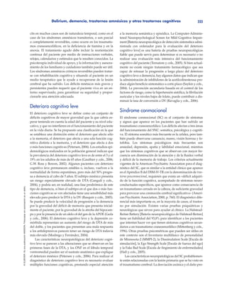 Delirium, demencia, trastornos amnésicos y otros trastornos cognitivos 333
©ELSEVIER.EsunapublicaciónMASSON.Fotocopiarsinautorizaciónesundelito.
cits en muchos casos son de naturaleza temporal, como en el
caso de los síndromes amnésicos transitorios, o son parcial
o completamente reversibles, como ocurre en los traumatis-
mos craneoencefálicos, en la deficiencia de tiamina y en la
anoxia. El tratamiento agudo debe incluir la reorientación
continua del paciente por medio de instrucciones verbales,
relojes, calendarios y estímulos que le resulten conocidos. La
psicoterapia individual de apoyo, y la información y asesora-
miento de los familiares y cuidadores también puede ser útil.
Los síndromes amnésicos crónicos reversibles pueden tratar-
se con rehabilitación cognitiva y situando al paciente en un
medio terapéutico que le ayude a recuperarse de la lesión
cerebral que ha sufrido. Los déficits mnésicos más graves y
persistentes pueden requerir que el paciente viva en un en-
torno supervisado, para garantizar su seguridad y propor-
cionarle una atención adecuada.
Deterioro cognitivo leve
El deterioro cognitivo leve se define como un conjunto de
déficits cognitivos de mayor gravedad que la que cabría es-
perar teniendo en cuenta la edad del paciente y su nivel edu-
cativo, y que no interfieren en el funcionamiento del paciente
en la vida diaria. Se ha propuesto una clasificación en la que
se establece una distinción entre el deterioro que afecta sólo
a la memoria, el deterioro que afecta a una sola función cog-
nitiva distinta a la memoria, y el deterioro que afecta a dos
o más funciones cognitivas (Petersen, 2004). Los estudios epi-
demiológicos realizados en la población general indican que
la prevalencia del deterioro cognitivo leve es de entre el 3 y el
19% en los adultos de más de 65 años (Gauthier y cols., 2006;
G.W. Ross y Bowen, 2002). Algunos pacientes con deterioro
cognitivo leve permanecen estables o, incluso, vuelven a la
normalidad de forma espontánea, pero más del 50% progre-
sa a demencia al cabo de 5 años. El subtipo mnésico presenta
un riesgo especialmente elevado de DTA (Ganguli y cols.,
2004), y podría ser, en realidad, una fase prodrómica de este
tipo de demencia, si bien el subtipo en el que dos o más fun-
ciones cognitivas se ven afectadas tiene una sensibilidad más
elevada para predecir la DTA y la DV (Rasquin y cols., 2005).
Se puede predecir la velocidad de progresión a la demencia
por la gravedad del déficit de memoria que presenta inicial-
mente el paciente, por la gravedad de la atrofia del hipocam-
po y por la presencia de un alelo ε4 del gen de la APOE (Geda
y cols., 2006). El deterioro cognitivo leve y la depresión co-
mórbida representan un aumento del riesgo de DTA de más
del doble, y los pacientes que presentan una mala respuesta
a los antidepresivos parecen tener un riesgo de DTA todavía
más elevado (Modrego y Ferrández, 2004).
Las características neuropatológicas del deterioro cogni-
tivo leve se parecen a las alteraciones que se observan en las
primeras fases de la DTA, y los ONF en el lóbulo temporal
ventromedial pueden ser el sustrato anatómico que explique
el deterioro mnésico (Petersen y cols., 2006). Para realizar el
diagnóstico de deterioro cognitivo leve es necesario evaluar
múltiples funciones cognitivas, prestando especial atención
a la memoria semántica y episódica. La Computer-Adminis-
tered Neuropsychological Screen for Mild Cognitive Impair-
ment [Batería neuropsicológica de detección sistemática admi-
nistrada con ordenador para la evaluación del deterioro
cognitivo leve] es una batería de pruebas neuropsicológicas
fiable que puede servir para determinar si es necesario o no
realizar una evaluación más intensiva del funcionamiento
cognitivo del paciente (Tornatore y cols., 2005). Si bien actual-
mente no existe ningún tratamiento farmacológico que sea
capaz de retrasar la progresión a largo plazo del deterioro
cognitivo leve a demencia, hay algunos datos que indican que
la administración de inhibidores de la acetilcolinesterasa pro-
duce algún beneficio sintomático a corto plazo (Saykin y cols.,
2004). La prevención secundaria basada en el control de los
factores de riesgo, como la hipertensión sistólica, la fibrilación
auricular y los niveles bajos de folato, puede contribuir a dis-
minuir la tasa de conversión a DV (Ravaglia y cols., 2006).
Síndrome conmocional
El síndrome conmocional (SC) es el conjunto de síntomas
y signos que aparece en los pacientes que han sufrido un
traumatismo craneoencefálico. Los déficits afectan a tres áreas
del funcionamiento del SNC: somática, psicológica y cogniti-
va. El síntoma somático más frecuente es la cefalea, pero tam-
bién puede observarse cansancio, mareo, visión borrosa y fo-
tofobia. Los síntomas psicológicos más frecuentes son
ansiedad, depresión, apatía y labilidad emocional, mientras
que los síntomas cognitivos que se observan con mayor fre-
cuencia son disminución de la atención y de la fluidez verbal
y déficit de la memoria de trabajo. Los criterios actualmente
vigentes de la American Psychiatric Association para el diag-
nóstico del SC, que es similar a la entidad clínica que aparece
en el Apéndice B del DSM-IV-TR con la denominación de tras-
torno posconmocional, requieren que exista un «déficit adquiri-
do de la función cognitiva, acompañado de síntomas neuro-
conductuales específicos, que aparece como consecuencia de
un traumatismo cerrado en la cabeza, de suficiente gravedad
para provocar una conmoción cerebral significativa» (Ameri-
can Psychiatric Association, 2000, p. 760). El diagnóstico dife-
rencial más importante es, en la mayoría de casos, el trastor-
no por simulación. Existen varias pruebas psiquiátricas y
neurológicas que sirven para ayudar al clínico. La Halstead-
Reitan Battery [Batería neuropsicológica de Halstead-Reitan]
tiene un fiabilidad del 93,8% para identificar a los pacientes
que intentan hacer ver que tienen síntomas cognitivos secun-
darios a un traumatismo craneoencefálico (Mittenberg y cols.,
1996). Otras pruebas psicométricas que pueden ser útiles en
este contexto son el Inventario multifásico de personalidad
de Minnesota-2 (MMPI-2), la Dissimulation Scale [Escala de
simulación], la Ego Strength Scale [Escala de fuerza del ego]
y la Fake Bad Scale [Escala de fingimiento de enfermedades]
(Hall y cols., 2005).
Las características neuropatológicas del SC probablemen-
te están relacionadas con la lesión primaria que se ha visto en
el traumatismo cerebral. La desviación axónica y el daño pro-
 