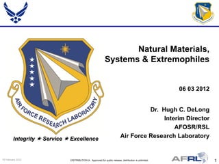 Natural Materials,
                                                             Systems & Extremophiles


                                                                                                        06 03 2012


                                                                                     Dr. Hugh C. DeLong
                                                                                          Interim Director
                                                                                              AFOSR/RSL
         Integrity  Service  Excellence                                  Air Force Research Laboratory


15 February 2012              DISTRIBUTION A: Approved for public release; distribution is unlimited.                1
 