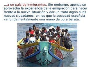 ...a un país de inmigrantes . Sin embargo, apenas se aprovecha la experiencia de la emigración para hacer frente a la nueva situación y dar un trato digno a los nuevos ciudadanos, en los que la sociedad española ve fundamentalmente una mano de obra barata. 