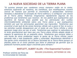“ Si quienes piensan que «podemos crecer siempre» están en lo cierto, entonces esperarán de nosotros, los científicos, que modifiquemos nuestra ciencia de manera que permita el crecimiento a perpetuidad. Seremos llamados a abandonar el concepto de Tierra esférica y a configurar una ciencia de la Tierra plana. Podemos imaginarnos rápidamente algunos de los problemas que tendremos que resolver. Se nos pedirá que expliquemos qué equilibrio de fuerzas hace posible que los astronautas den vueltas interminablemente orbitando sobre una Tierra plana y que expliquemos también por qué los astronautas aparentan esa ingravidez. Tendremos que encontrar el por qué de las zonas horarias; dónde van a parar el Sol, la Luna y las estrellas cuando desaparecen por el oeste de una Tierra infinita y cómo aparecen luego otra vez por el este. Tendremos que explicar la naturaleza de la lente gravitacional que hace que una Tierra plana infinita adopte desde el espacio la apariencia de un pequeño disco. Tendremos que encarar éstos y una horda de otros problemas según la gente de la Tierra infinita vayan ganando más y más aceptación, poder y autoridad. Necesitamos identificar a esa gente como miembros de La Nueva Sociedad de la Tierra Plana porque un planeta plano es el único planeta que tiene el potencial de permitir que la población humana pueda seguir creciendo para siempre.”  BARTLETT, ALBERT ALLEN: «The Exponential Function»   LA NUEVA SOCIEDAD DE LA TIERRA PLANA BOULDER (COLORADO), SEPTIEMBRE DE 1996 Profesor emérito de Física de la Universidad de Colorado 