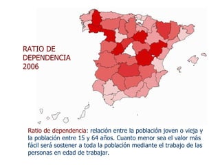 Ratio de dependencia : relación entre la población joven o vieja y la población entre 15 y 64 años. Cuanto menor sea el valor más fácil será sostener a toda la población mediante el trabajo de las personas en edad de trabajar. RATIO DE DEPENDENCIA 2006 