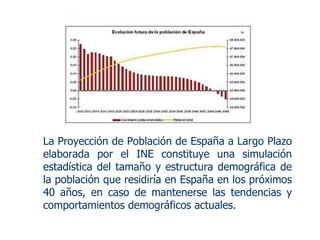 La Proyección de Población de España a Largo Plazo elaborada por el INE constituye una simulación estadística del tamaño y estructura demográfica de la población que residiría en España en los próximos 40 años, en caso de mantenerse las tendencias y comportamientos demográficos actuales. 