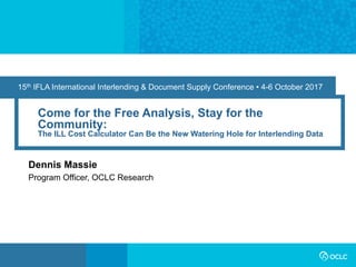 15th IFLA International Interlending & Document Supply Conference • 4-6 October 2017
Come for the Free Analysis, Stay for the
Community:
The ILL Cost Calculator Can Be the New Watering Hole for Interlending Data
Dennis Massie
Program Officer, OCLC Research
 