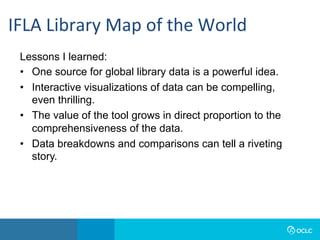 Lessons I learned:
•  One source for global library data is a powerful idea.
•  Interactive visualizations of data can be compelling,
even thrilling.
•  The value of the tool grows in direct proportion to the
comprehensiveness of the data.
•  Data breakdowns and comparisons can tell a riveting
story.
IFLA	Library	Map	of	the	World	
 