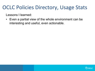 Lessons I learned:
•  Even a partial view of the whole environment can be
interesting and useful, even actionable.
OCLC	Policies	Directory,	Usage	Stats	
 