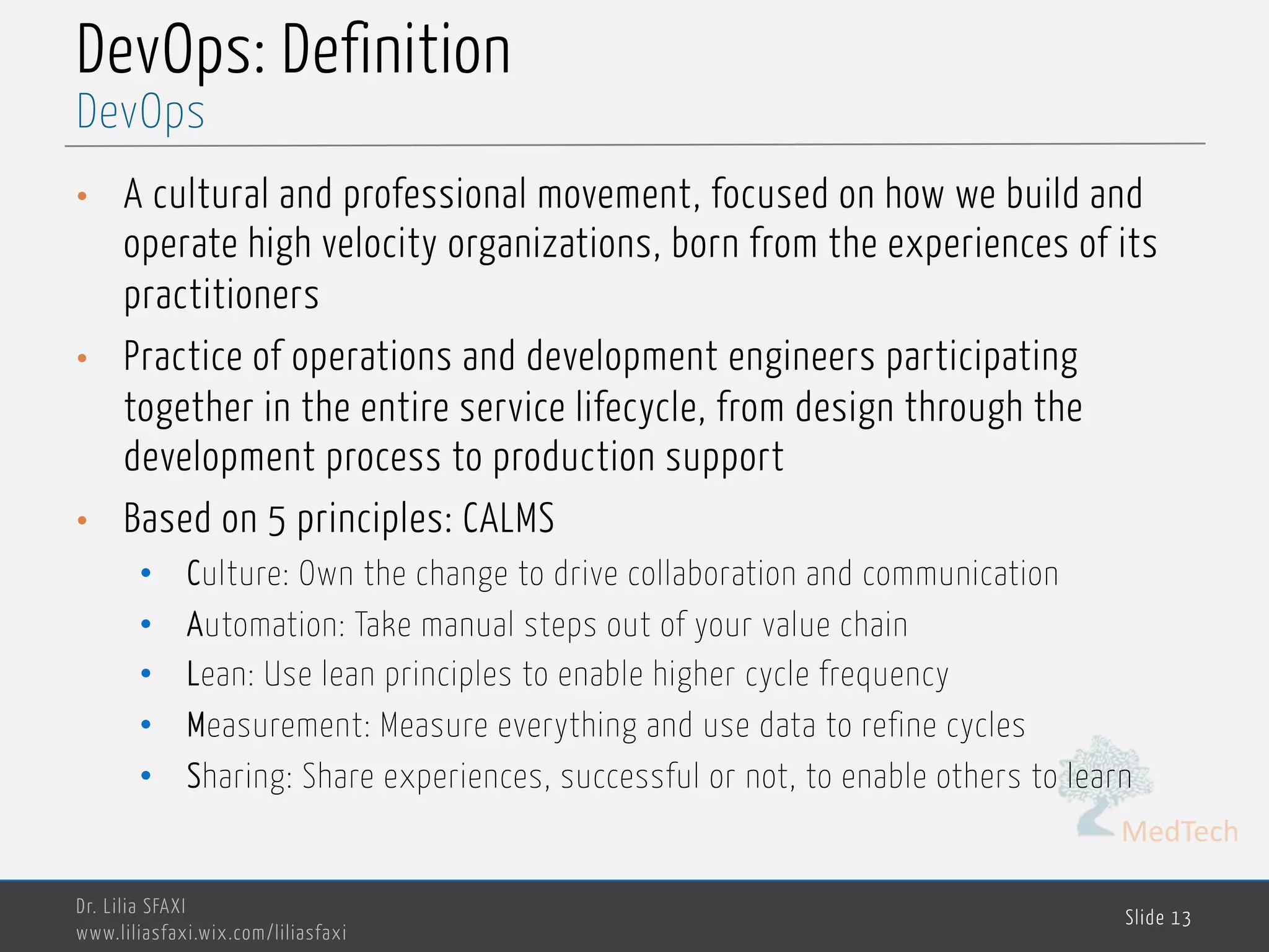 MedTech
DevOps: Definition
• A cultural and professional movement, focused on how we build and
operate high velocity organizations, born from the experiences of its
practitioners
• Practice of operations and development engineers participating
together in the entire service lifecycle, from design through the
development process to production support
• Based on 5 principles: CALMS
• Culture: Own the change to drive collaboration and communication
• Automation: Take manual steps out of your value chain
• Lean: Use lean principles to enable higher cycle frequency
• Measurement: Measure everything and use data to refine cycles
• Sharing: Share experiences, successful or not, to enable others to learn
Dr. Lilia SFAXI
www.liliasfaxi.wix.com/liliasfaxi
Slide 13
DevOps
 