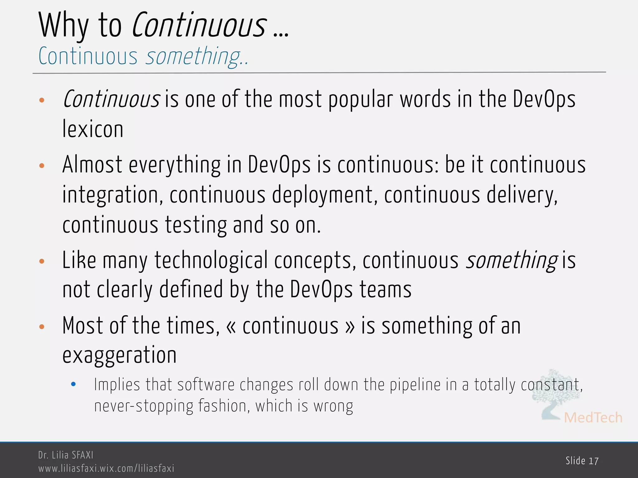 MedTech
Why to Continuous …
• Continuous is one of the most popular words in the DevOps
lexicon
• Almost everything in DevOps is continuous: be it continuous
integration, continuous deployment, continuous delivery,
continuous testing and so on.
• Like many technological concepts, continuous something is
not clearly defined by the DevOps teams
• Most of the times, « continuous » is something of an
exaggeration
• Implies that software changes roll down the pipeline in a totally constant,
never-stopping fashion, which is wrong
Dr. Lilia SFAXI
www.liliasfaxi.wix.com/liliasfaxi
Slide 17
Continuous something..
 