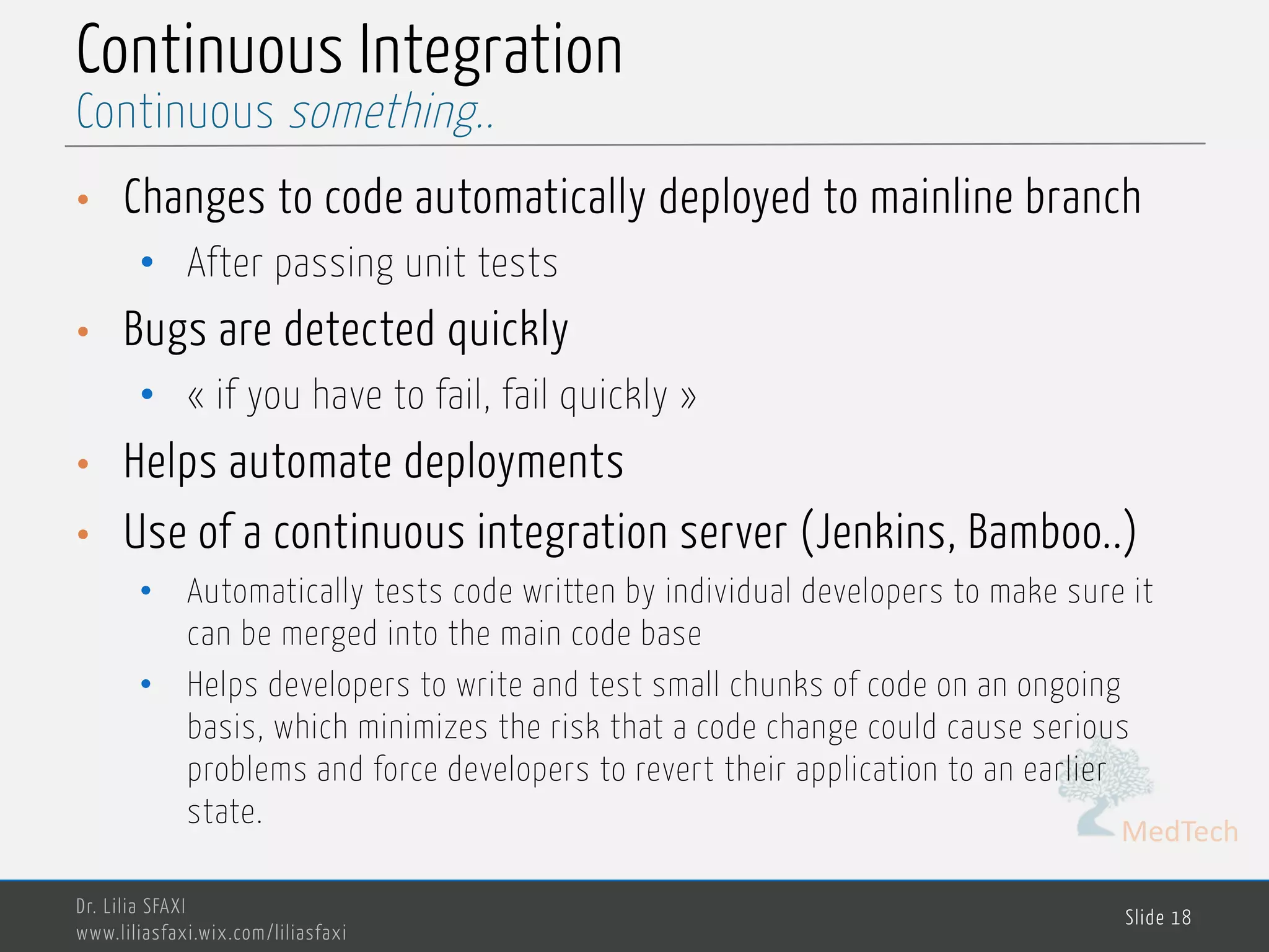 MedTech
Continuous Integration
• Changes to code automatically deployed to mainline branch
• After passing unit tests
• Bugs are detected quickly
• « if you have to fail, fail quickly »
• Helps automate deployments
• Use of a continuous integration server (Jenkins, Bamboo..)
• Automatically tests code written by individual developers to make sure it
can be merged into the main code base
• Helps developers to write and test small chunks of code on an ongoing
basis, which minimizes the risk that a code change could cause serious
problems and force developers to revert their application to an earlier
state.
Dr. Lilia SFAXI
www.liliasfaxi.wix.com/liliasfaxi
Slide 18
Continuous something..
 
