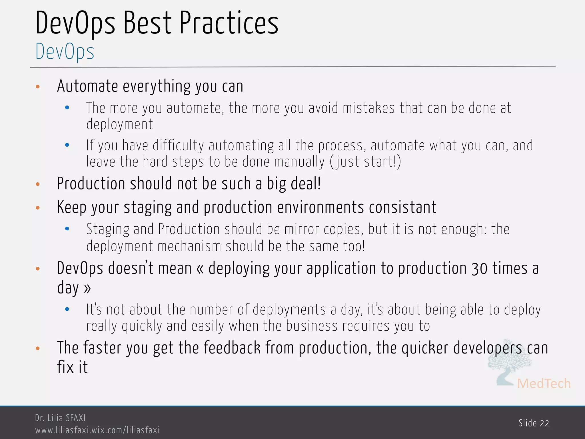MedTech
DevOps Best Practices
• Automate everything you can
• The more you automate, the more you avoid mistakes that can be done at
deployment
• If you have difficulty automating all the process, automate what you can, and
leave the hard steps to be done manually ( just start!)
• Production should not be such a big deal!
• Keep your staging and production environments consistant
• Staging and Production should be mirror copies, but it is not enough: the
deployment mechanism should be the same too!
• DevOps doesn’t mean « deploying your application to production 30 times a
day »
• It’s not about the number of deployments a day, it’s about being able to deploy
really quickly and easily when the business requires you to
• The faster you get the feedback from production, the quicker developers can
fix it
Dr. Lilia SFAXI
www.liliasfaxi.wix.com/liliasfaxi
Slide 22
DevOps
 