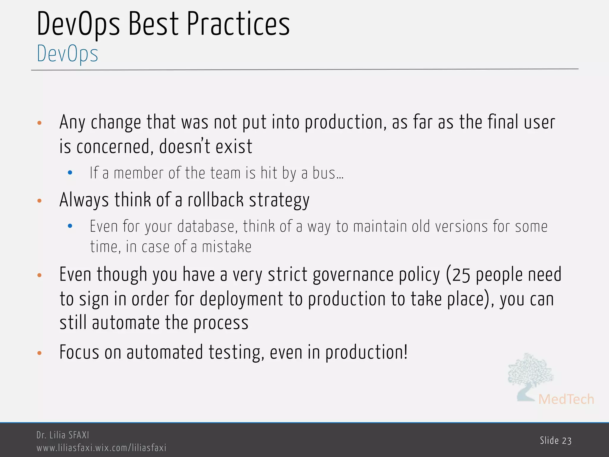 MedTech
DevOps Best Practices
• Any change that was not put into production, as far as the final user
is concerned, doesn’t exist
• If a member of the team is hit by a bus…
• Always think of a rollback strategy
• Even for your database, think of a way to maintain old versions for some
time, in case of a mistake
• Even though you have a very strict governance policy (25 people need
to sign in order for deployment to production to take place), you can
still automate the process
• Focus on automated testing, even in production!
Dr. Lilia SFAXI
www.liliasfaxi.wix.com/liliasfaxi
Slide 23
DevOps
 