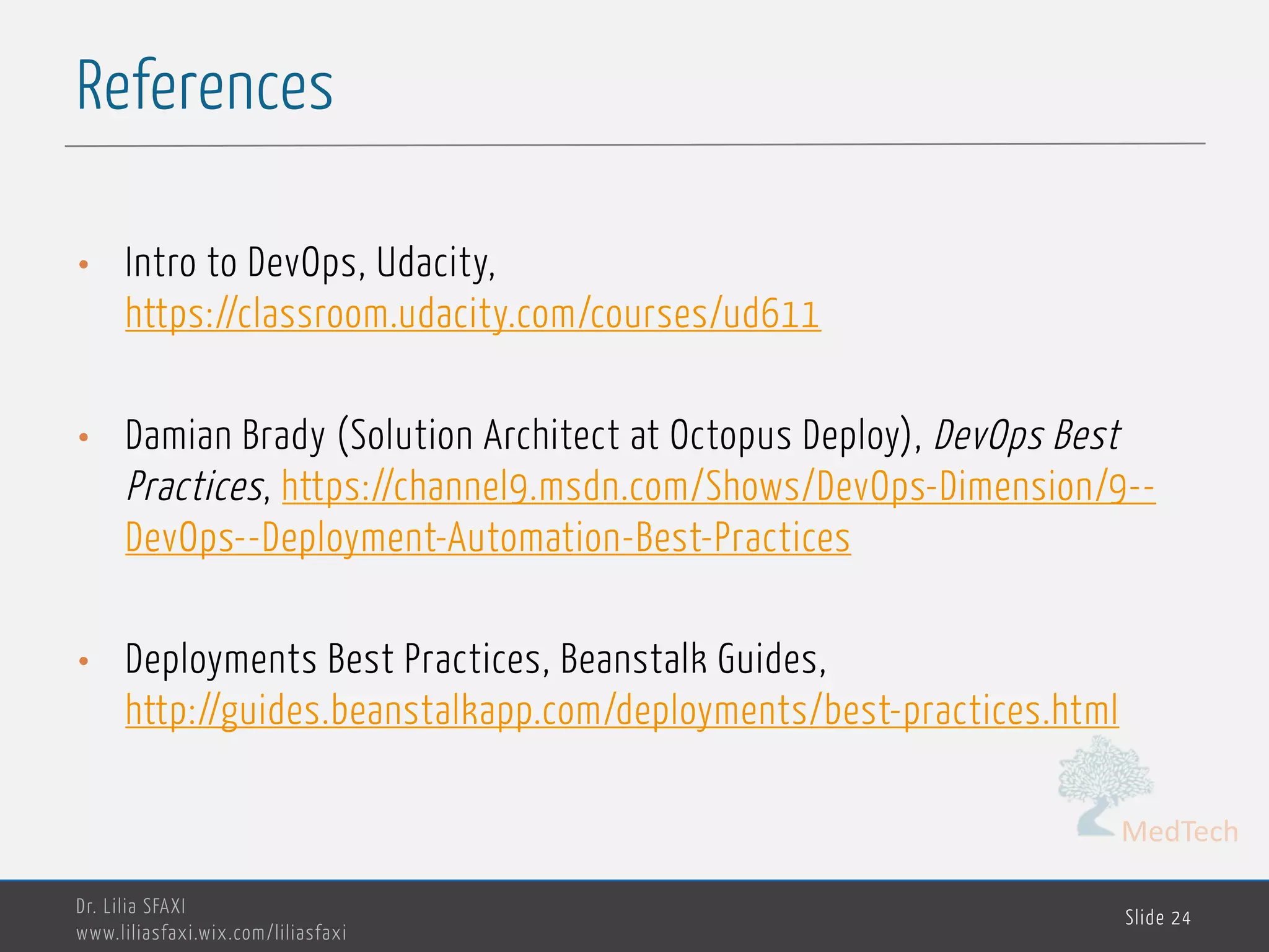 MedTech
References
Dr. Lilia SFAXI
www.liliasfaxi.wix.com/liliasfaxi
Slide 24
• Intro to DevOps, Udacity,
https://classroom.udacity.com/courses/ud611
• Damian Brady (Solution Architect at Octopus Deploy), DevOps Best
Practices, https://channel9.msdn.com/Shows/DevOps-Dimension/9--
DevOps--Deployment-Automation-Best-Practices
• Deployments Best Practices, Beanstalk Guides,
http://guides.beanstalkapp.com/deployments/best-practices.html
 
