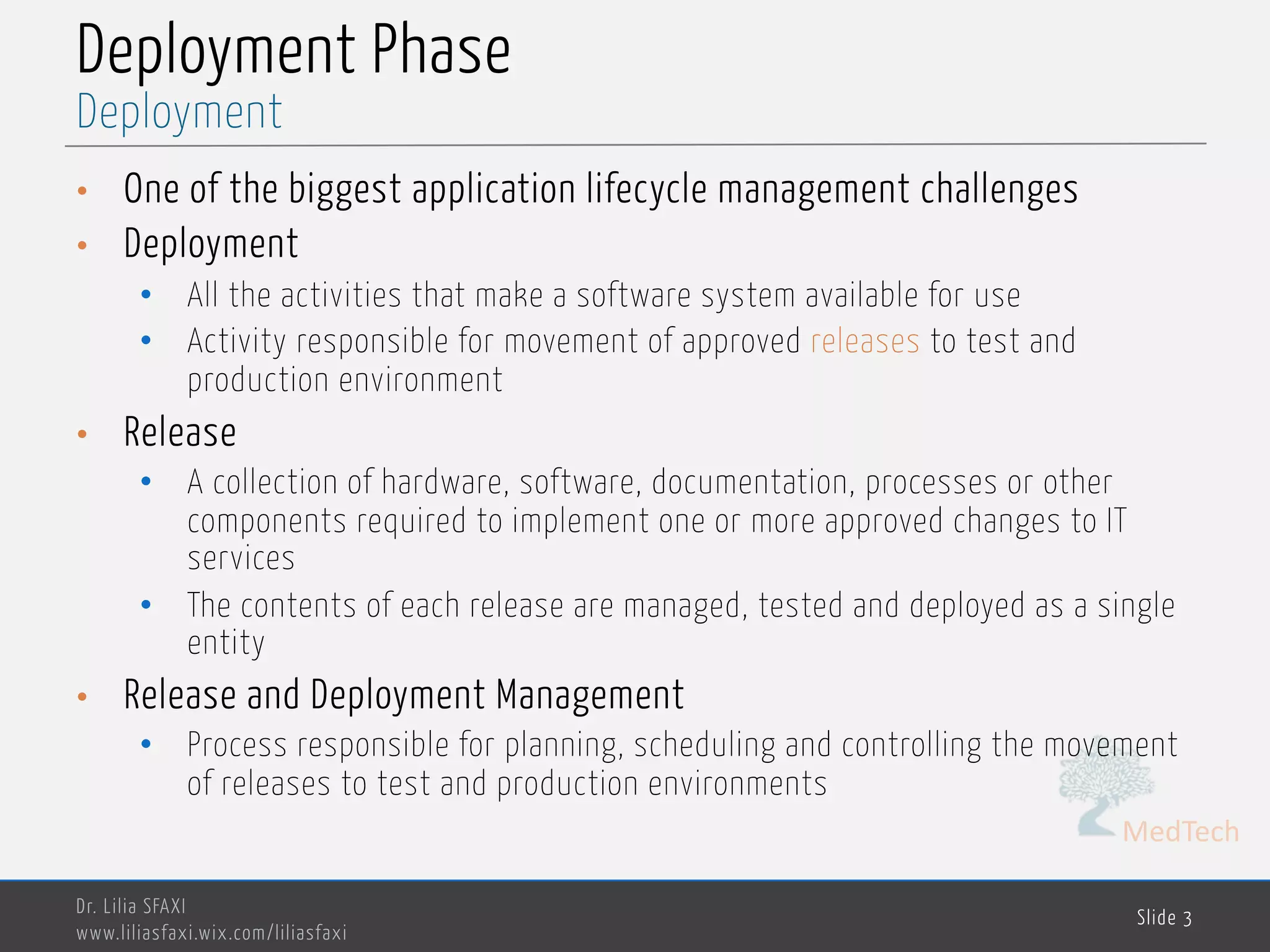 MedTech
Deployment Phase
• One of the biggest application lifecycle management challenges
• Deployment
• All the activities that make a software system available for use
• Activity responsible for movement of approved releases to test and
production environment
• Release
• A collection of hardware, software, documentation, processes or other
components required to implement one or more approved changes to IT
services
• The contents of each release are managed, tested and deployed as a single
entity
• Release and Deployment Management
• Process responsible for planning, scheduling and controlling the movement
of releases to test and production environments
Dr. Lilia SFAXI
www.liliasfaxi.wix.com/liliasfaxi
Slide 3
Deployment
 