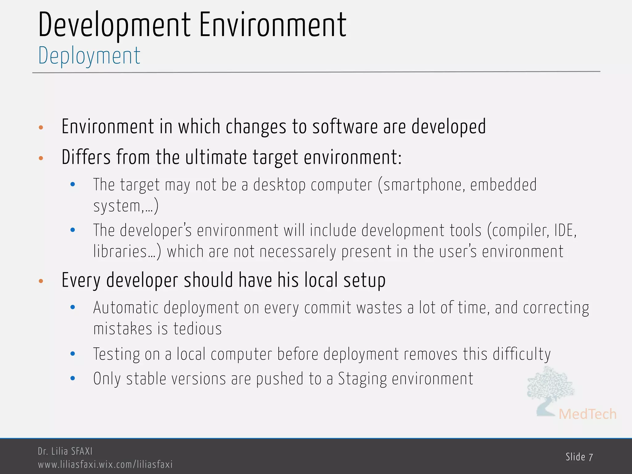 MedTech
Development Environment
• Environment in which changes to software are developed
• Differs from the ultimate target environment:
• The target may not be a desktop computer (smartphone, embedded
system,…)
• The developer’s environment will include development tools (compiler, IDE,
libraries…) which are not necessarely present in the user’s environment
• Every developer should have his local setup
• Automatic deployment on every commit wastes a lot of time, and correcting
mistakes is tedious
• Testing on a local computer before deployment removes this difficulty
• Only stable versions are pushed to a Staging environment
Dr. Lilia SFAXI
www.liliasfaxi.wix.com/liliasfaxi
Slide 7
Deployment
 