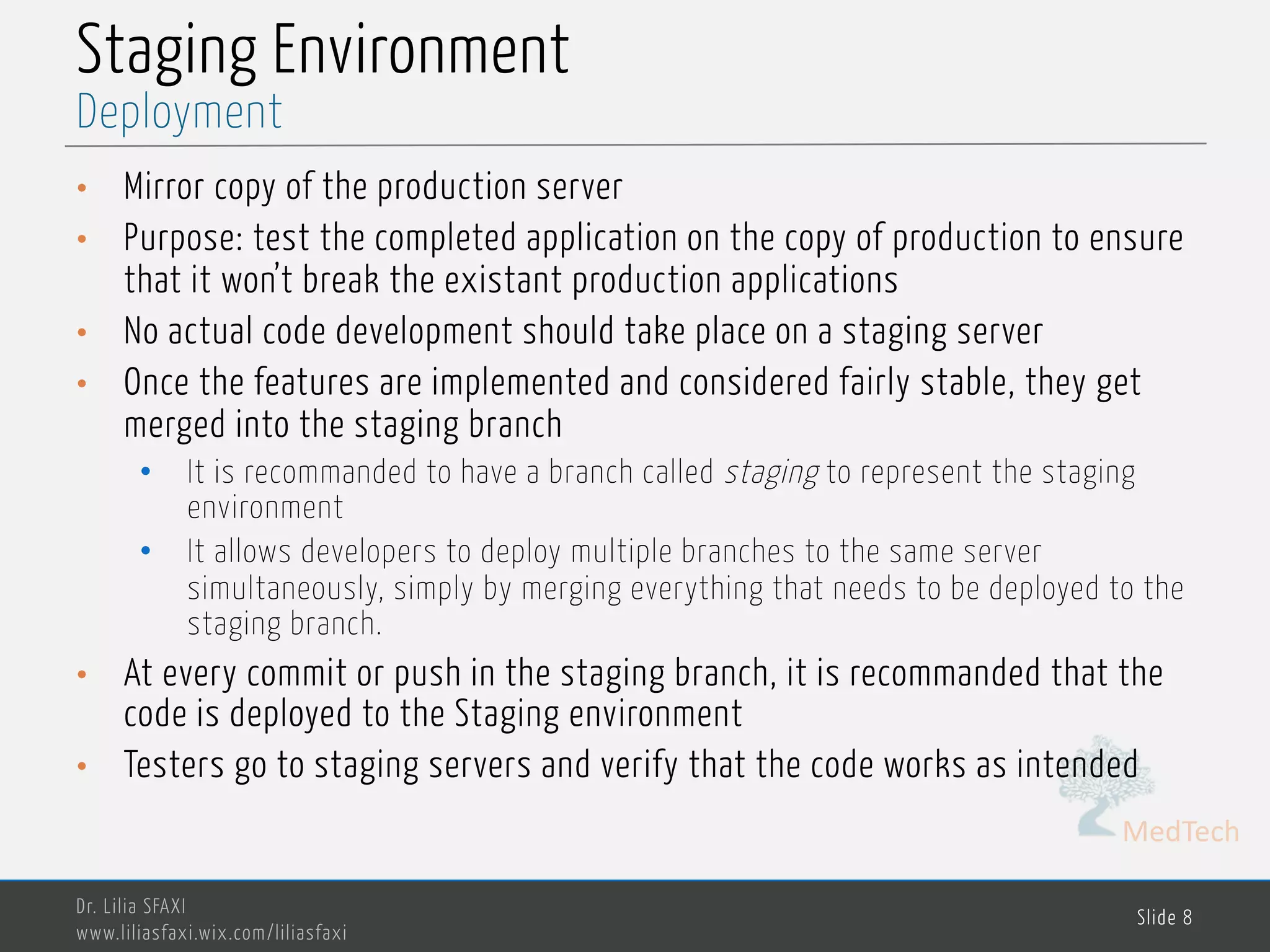 MedTech
Staging Environment
• Mirror copy of the production server
• Purpose: test the completed application on the copy of production to ensure
that it won’t break the existant production applications
• No actual code development should take place on a staging server
• Once the features are implemented and considered fairly stable, they get
merged into the staging branch
• It is recommanded to have a branch called staging to represent the staging
environment
• It allows developers to deploy multiple branches to the same server
simultaneously, simply by merging everything that needs to be deployed to the
staging branch.
• At every commit or push in the staging branch, it is recommanded that the
code is deployed to the Staging environment
• Testers go to staging servers and verify that the code works as intended
Dr. Lilia SFAXI
www.liliasfaxi.wix.com/liliasfaxi
Slide 8
Deployment
 