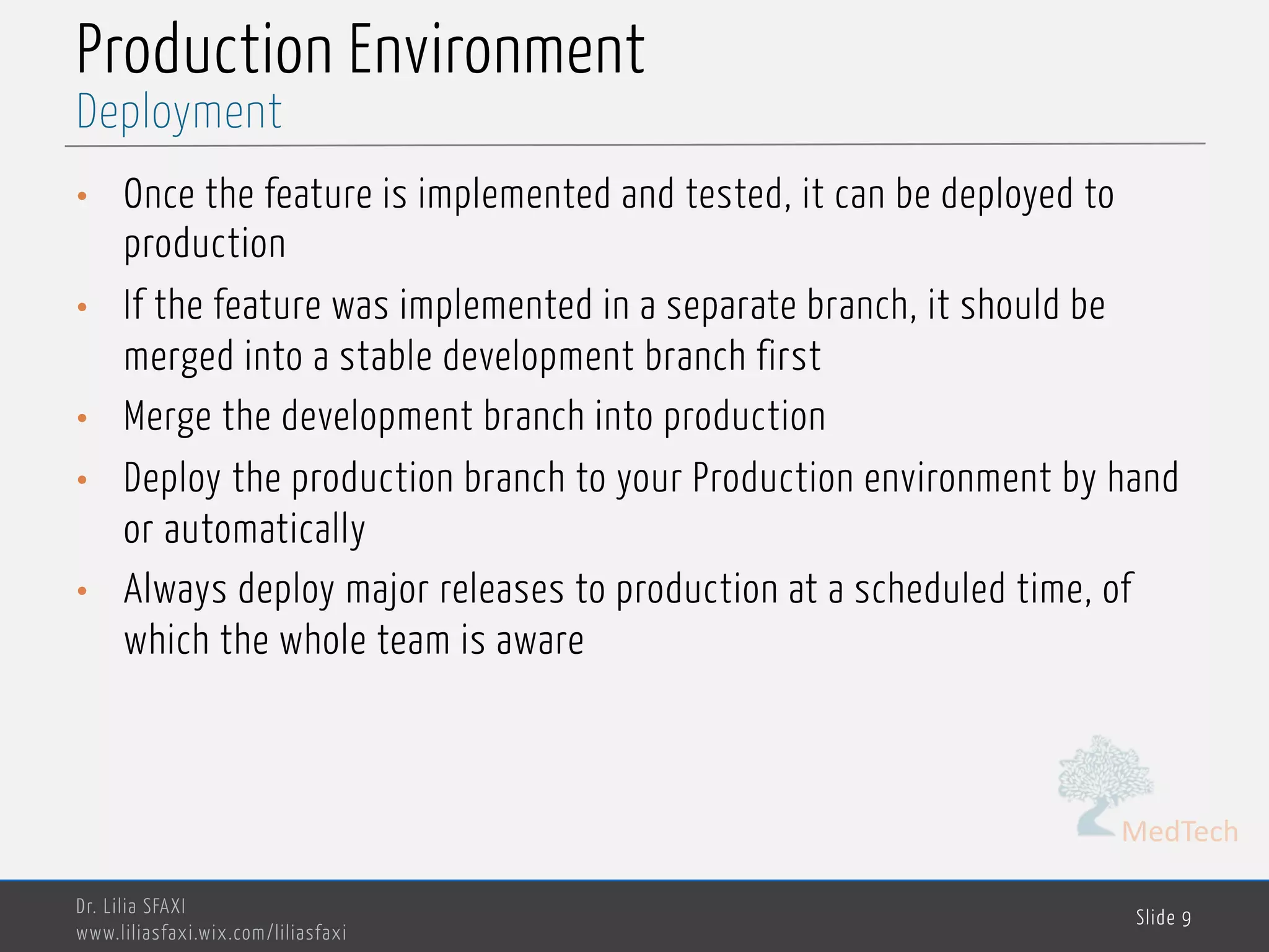 MedTech
Production Environment
• Once the feature is implemented and tested, it can be deployed to
production
• If the feature was implemented in a separate branch, it should be
merged into a stable development branch first
• Merge the development branch into production
• Deploy the production branch to your Production environment by hand
or automatically
• Always deploy major releases to production at a scheduled time, of
which the whole team is aware
Dr. Lilia SFAXI
www.liliasfaxi.wix.com/liliasfaxi
Slide 9
Deployment
 