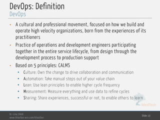 MedTech
DevOps: Definition
• A cultural and professional movement, focused on how we build and
operate high velocity organizations, born from the experiences of its
practitioners
• Practice of operations and development engineers participating
together in the entire service lifecycle, from design through the
development process to production support
• Based on 5 principles: CALMS
• Culture: Own the change to drive collaboration and communication
• Automation: Take manual steps out of your value chain
• Lean: Use lean principles to enable higher cycle frequency
• Measurement: Measure everything and use data to refine cycles
• Sharing: Share experiences, successful or not, to enable others to learn
Dr. Lilia SFAXI
www.liliasfaxi.wix.com/liliasfaxi
Slide 13
DevOps
 