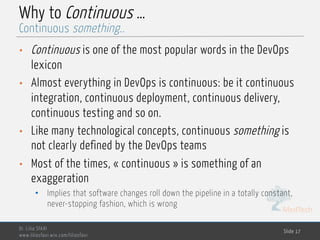 MedTech
Why to Continuous …
• Continuous is one of the most popular words in the DevOps
lexicon
• Almost everything in DevOps is continuous: be it continuous
integration, continuous deployment, continuous delivery,
continuous testing and so on.
• Like many technological concepts, continuous something is
not clearly defined by the DevOps teams
• Most of the times, « continuous » is something of an
exaggeration
• Implies that software changes roll down the pipeline in a totally constant,
never-stopping fashion, which is wrong
Dr. Lilia SFAXI
www.liliasfaxi.wix.com/liliasfaxi
Slide 17
Continuous something..
 