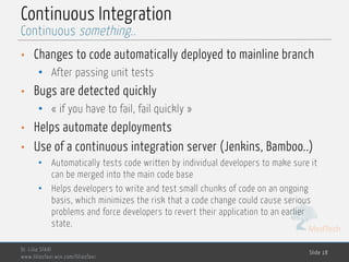 MedTech
Continuous Integration
• Changes to code automatically deployed to mainline branch
• After passing unit tests
• Bugs are detected quickly
• « if you have to fail, fail quickly »
• Helps automate deployments
• Use of a continuous integration server (Jenkins, Bamboo..)
• Automatically tests code written by individual developers to make sure it
can be merged into the main code base
• Helps developers to write and test small chunks of code on an ongoing
basis, which minimizes the risk that a code change could cause serious
problems and force developers to revert their application to an earlier
state.
Dr. Lilia SFAXI
www.liliasfaxi.wix.com/liliasfaxi
Slide 18
Continuous something..
 