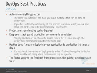 MedTech
DevOps Best Practices
• Automate everything you can
• The more you automate, the more you avoid mistakes that can be done at
deployment
• If you have difficulty automating all the process, automate what you can, and
leave the hard steps to be done manually ( just start!)
• Production should not be such a big deal!
• Keep your staging and production environments consistant
• Staging and Production should be mirror copies, but it is not enough: the
deployment mechanism should be the same too!
• DevOps doesn’t mean « deploying your application to production 30 times a
day »
• It’s not about the number of deployments a day, it’s about being able to deploy
really quickly and easily when the business requires you to
• The faster you get the feedback from production, the quicker developers can
fix it
Dr. Lilia SFAXI
www.liliasfaxi.wix.com/liliasfaxi
Slide 22
DevOps
 