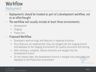 MedTech
Workflow
• Deployments should be treated as part of a development workflow, not
as an afterthought
• The workflow will usually include at least three environments:
• Development
• Staging
• Production
• Proposed Workflow:
• Developers work on bugs and features in separate branches
• Once features are implemented, they are merged into the staging branch
and deployed to the Staging environment for quality assurance and testing
• After testing is complete, feature branches are merged into the
development branch
• On the release date, the development branch is merged into production and
deployed to the Production environment
Dr. Lilia SFAXI
www.liliasfaxi.wix.com/liliasfaxi
Slide 5
Deployment
 