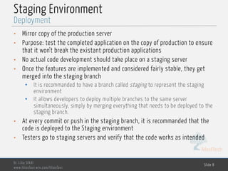 MedTech
Staging Environment
• Mirror copy of the production server
• Purpose: test the completed application on the copy of production to ensure
that it won’t break the existant production applications
• No actual code development should take place on a staging server
• Once the features are implemented and considered fairly stable, they get
merged into the staging branch
• It is recommanded to have a branch called staging to represent the staging
environment
• It allows developers to deploy multiple branches to the same server
simultaneously, simply by merging everything that needs to be deployed to the
staging branch.
• At every commit or push in the staging branch, it is recommanded that the
code is deployed to the Staging environment
• Testers go to staging servers and verify that the code works as intended
Dr. Lilia SFAXI
www.liliasfaxi.wix.com/liliasfaxi
Slide 8
Deployment
 