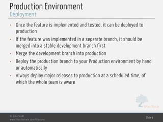 MedTech
Production Environment
• Once the feature is implemented and tested, it can be deployed to
production
• If the feature was implemented in a separate branch, it should be
merged into a stable development branch first
• Merge the development branch into production
• Deploy the production branch to your Production environment by hand
or automatically
• Always deploy major releases to production at a scheduled time, of
which the whole team is aware
Dr. Lilia SFAXI
www.liliasfaxi.wix.com/liliasfaxi
Slide 9
Deployment
 