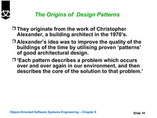 The Origins of Design Patterns

  They originate from the work of Christopher
   Alexander, a building architect in the 1970’s.
  Alexander’s idea was to improve the quality of the
   buildings of the time by utilising proven ‘patterns’
   of good architectural design.
  ‘Each pattern describes a problem which occurs
   over and over again in our environment, and then
   describes the core of the solution to that problem.’




Object-Oriented Software Systems Engineering – Chapter 8   Slide 10
 