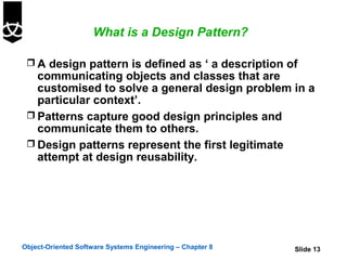 What is a Design Pattern?

  A design pattern is defined as ‘ a description of
   communicating objects and classes that are
   customised to solve a general design problem in a
   particular context’.
  Patterns capture good design principles and
   communicate them to others.
  Design patterns represent the first legitimate
   attempt at design reusability.




Object-Oriented Software Systems Engineering – Chapter 8   Slide 13
 