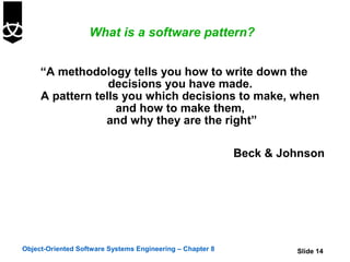 What is a software pattern?


     “A methodology tells you how to write down the
                  decisions you have made.
     A pattern tells you which decisions to make, when
                    and how to make them,
                 and why they are the right”

                                                           Beck & Johnson




Object-Oriented Software Systems Engineering – Chapter 8            Slide 14
 