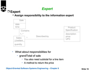 Expert
  Expert
     Assign responsibility to the information expert

              Sale
         date
         time                                                 Product
                 Contains                                   Specification
                1..*                                        description
                               Described-by                 price
           Sales       *
                                                            UPC
         LineItem
        quantity


      • What about responsibilities for
         • grandTotal of sale
                 • You also need subtotal for a line item
                 • A method to return the price

Object-Oriented Software Systems Engineering – Chapter 8                    Slide 16
 