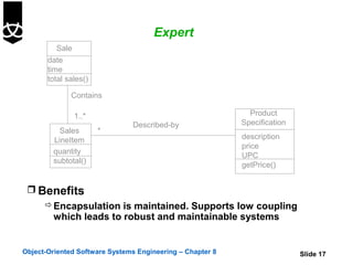 Expert
          Sale
       date
       time
       total sales()

              Contains

               1..*                                          Product
                               Described-by                Specification
          Sales        *
        LineItem                                           description
                                                           price
        quantity
                                                           UPC
        subtotal()
                                                           getPrice()


  Benefits
       Encapsulation is maintained. Supports low coupling
        which leads to robust and maintainable systems


Object-Oriented Software Systems Engineering – Chapter 8                   Slide 17
 