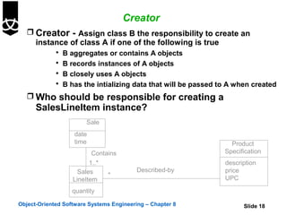 Creator
    Creator - Assign class B the responsibility to create an
     instance of class A if one of the following is true
              B aggregates or contains A objects
              B records instances of A objects
              B closely uses A objects
              B has the intializing data that will be passed to A when created

    Who should be responsible for creating a
      SalesLineItem instance?
                        Sale
                   date
                   time                                          Product
                          Contains                             Specification
                         1..*                                  description
                     Sales                Described-by         price
                               *
                   LineItem                                    UPC

                   quantity

Object-Oriented Software Systems Engineering – Chapter 8             Slide 18
 