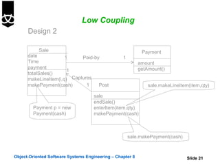 Low Coupling
      Design 2

           Sale                                             Payment
      date            1     Paid-by               1
      Time                                                 amount
      payment                                              getAmount()
                       1
      totalSales()
      makeLineItem(i,q) Captures
      makePayment(cash)       1    Post                        sale.makeLineItem(item,qty)

                                    sale
                                    endSale()
        Payment p = new             enterItem(item,qty)
        Payment(cash)               makePayment(cash)



                                                      sale.makePayment(cash)



Object-Oriented Software Systems Engineering – Chapter 8                        Slide 21
 
