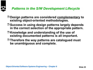 Patterns in the S/W Development Lifecycle

  Design patterns are considered complementary to
   existing object-oriented methodologies.
  Success in using design patterns largely depends
   in the correct selection of the appropriate pattern.
  Knowledge and understanding of the use of
   existing documented patterns is all important.
  Therefore the way patterns are catalogued must
   be unambiguous and complete.




Object-Oriented Software Systems Engineering – Chapter 8   Slide 25
 