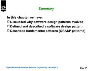 Summary

 In this chapter we have:
  Discussed why software design patterns evolved
  Defined and described a software design pattern
  Described fundamental patterns (GRASP patterns)




Object-Oriented Software Systems Engineering – Chapter 8   Slide 27
 