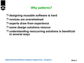 Why patterns?

  designing reusable software is hard
  novices are overwhelmed
  experts draw from experience
  some design solutions reoccur
  understanding reoccurring solutions is beneficial
    in several ways




Object-Oriented Software Systems Engineering – Chapter 8   Slide 4
 
