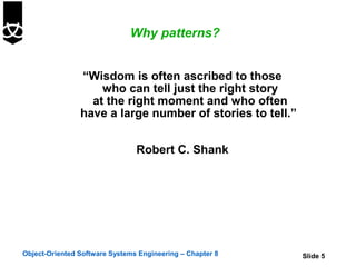 Why patterns?


                “Wisdom is often ascribed to those
                    who can tell just the right story
                  at the right moment and who often
                have a large number of stories to tell.”


                                Robert C. Shank




Object-Oriented Software Systems Engineering – Chapter 8   Slide 5
 