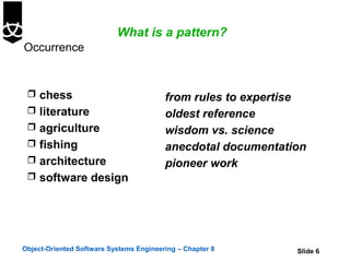 What is a pattern?
Occurrence


  chess                                 from rules to expertise
  literature                            oldest reference
  agriculture                           wisdom vs. science
  fishing                               anecdotal documentation
  architecture                          pioneer work
  software design




Object-Oriented Software Systems Engineering – Chapter 8      Slide 6
 
