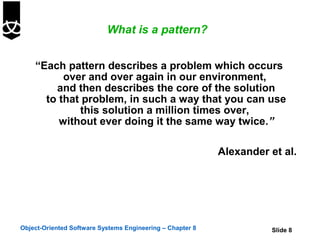 What is a pattern?


    “Each pattern describes a problem which occurs
          over and over again in our environment,
        and then describes the core of the solution
      to that problem, in such a way that you can use
             this solution a million times over,
         without ever doing it the same way twice.”

                                                           Alexander et al.




Object-Oriented Software Systems Engineering – Chapter 8             Slide 8
 