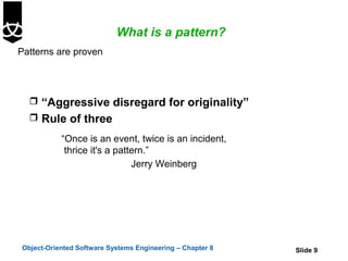 What is a pattern?
Patterns are proven




   “Aggressive disregard for originality”
   Rule of three

           “Once is an event, twice is an incident,
            thrice it's a pattern.”
                              Jerry Weinberg




Object-Oriented Software Systems Engineering – Chapter 8   Slide 9
 